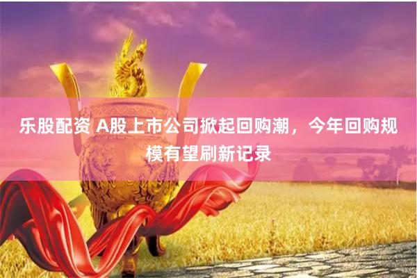 乐股配资 A股上市公司掀起回购潮，今年回购规模有望刷新记录