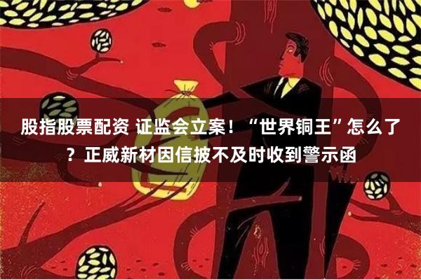 股指股票配资 证监会立案！“世界铜王”怎么了？正威新材因信披不及时收到警示函