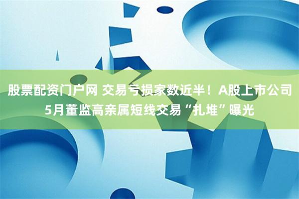 股票配资门户网 交易亏损家数近半！A股上市公司5月董监高亲属短线交易“扎堆”曝光