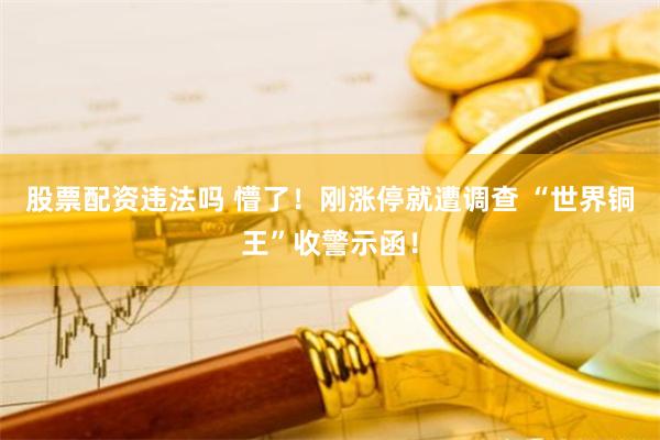 股票配资违法吗 懵了！刚涨停就遭调查 “世界铜王”收警示函！