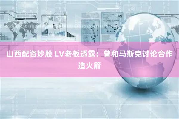 山西配资炒股 LV老板透露：曾和马斯克讨论合作造火箭