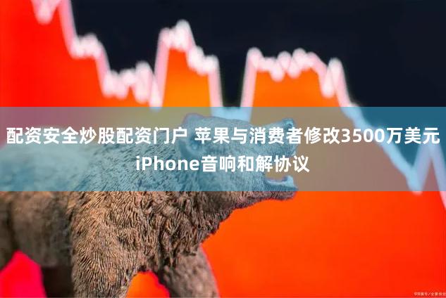 配资安全炒股配资门户 苹果与消费者修改3500万美元iPhone音响和解协议