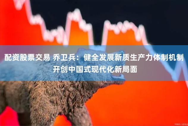 配资股票交易 乔卫兵：健全发展新质生产力体制机制 开创中国式现代化新局面