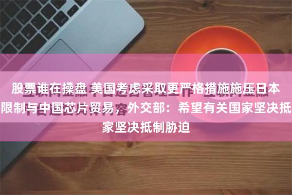 股票谁在操盘 美国考虑采取更严格措施施压日本荷兰，限制与中国芯片贸易，外交部：希望有关国家坚决抵制胁