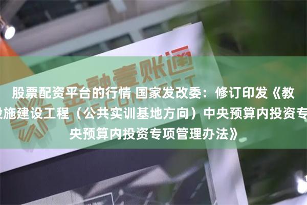 股票配资平台的行情 国家发改委：修订印发《教育强国基础设施建设工程（公共实训基地方向）中央预算内投资