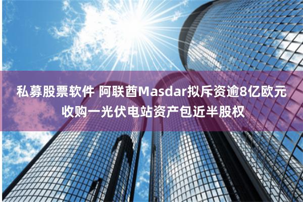 私募股票软件 阿联酋Masdar拟斥资逾8亿欧元 收购一光伏电站资产包近半股权