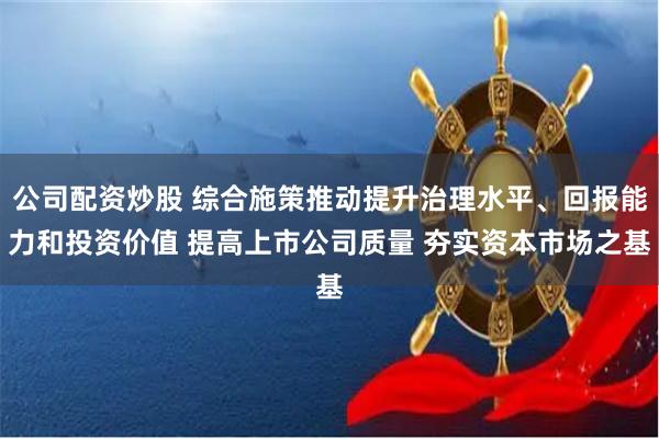 公司配资炒股 综合施策推动提升治理水平、回报能力和投资价值 提高上市公司质量 夯实资本市场之基