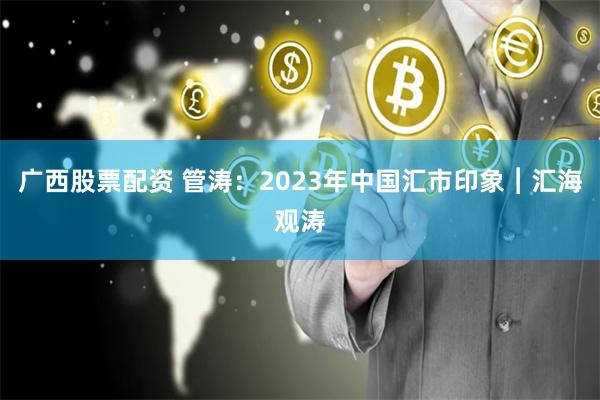 广西股票配资 管涛：2023年中国汇市印象︱汇海观涛