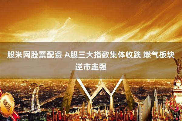 股米网股票配资 A股三大指数集体收跌 燃气板块逆市走强