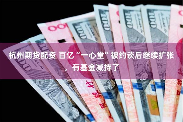 杭州期货配资 百亿“一心堂”被约谈后继续扩张，有基金减持了