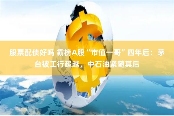 股票配债好吗 霸榜A股“市值一哥”四年后：茅台被工行超越，中石油紧随其后
