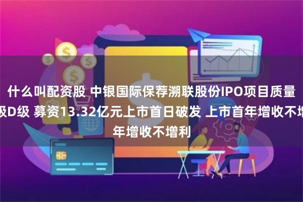 什么叫配资股 中银国际保荐溯联股份IPO项目质量评级D级 募资13.32亿元上市首日破发 上市首年增