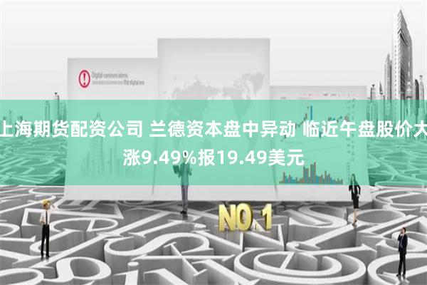 上海期货配资公司 兰德资本盘中异动 临近午盘股价大涨9.49%报19.49美元