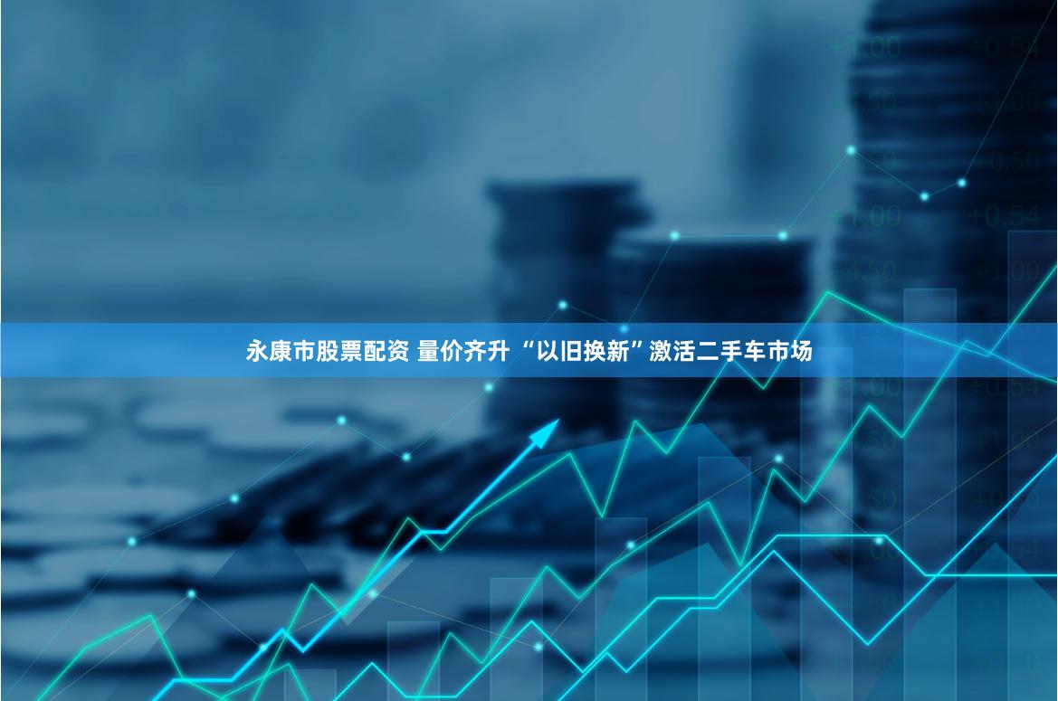 永康市股票配资 量价齐升 “以旧换新”激活二手车市场