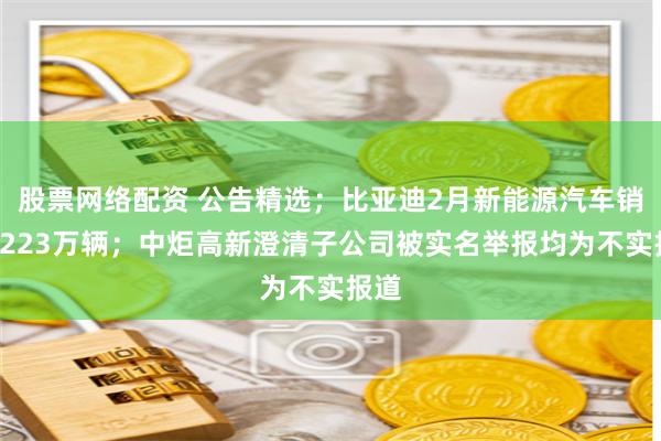 股票网络配资 公告精选；比亚迪2月新能源汽车销量1223万辆；中炬高新澄清子公司被实名举报均为不实报