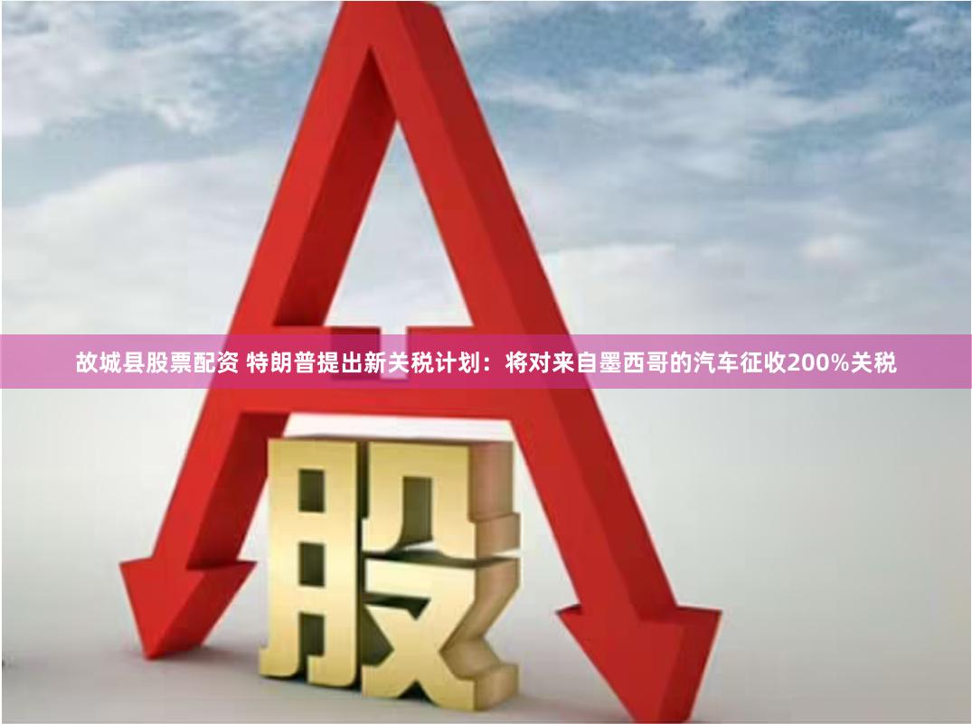 故城县股票配资 特朗普提出新关税计划：将对来自墨西哥的汽车征收200%关税