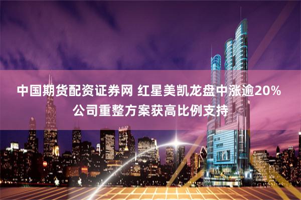 中国期货配资证券网 红星美凯龙盘中涨逾20% 公司重整方案获高比例支持