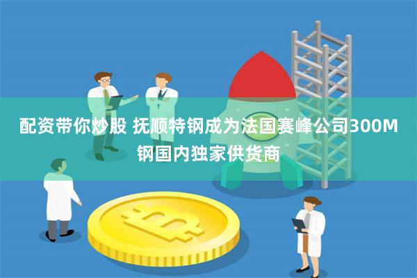 配资带你炒股 抚顺特钢成为法国赛峰公司300M钢国内独家供货商
