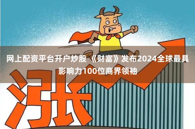网上配资平台开户炒股 《财富》发布2024全球最具影响力100位商界领袖