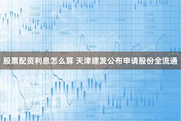股票配资利息怎么算 天津建发公布申请股份全流通
