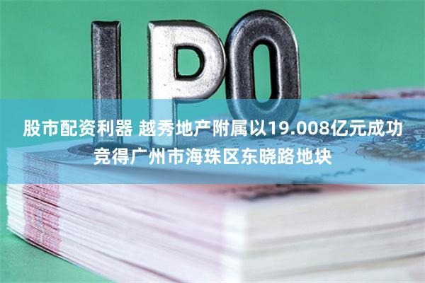 股市配资利器 越秀地产附属以19.008亿元成功竞得广州市海珠区东晓路地块
