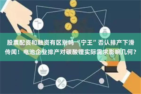 股票配资和融资有区别吗 “宁王”否认排产下滑传闻！电池企业排产对碳酸锂实际需求影响几何？