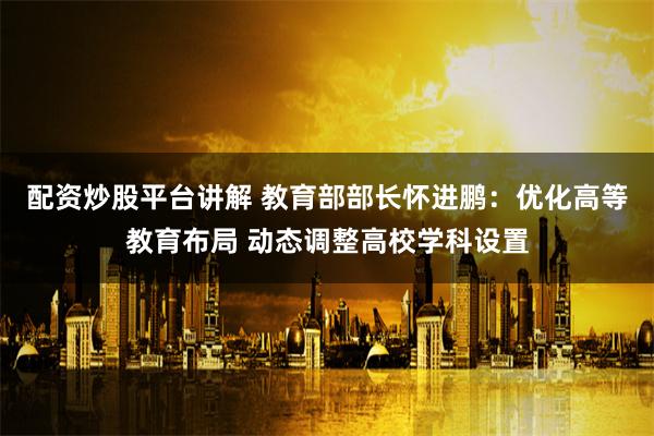 配资炒股平台讲解 教育部部长怀进鹏：优化高等教育布局 动态调整高校学科设置