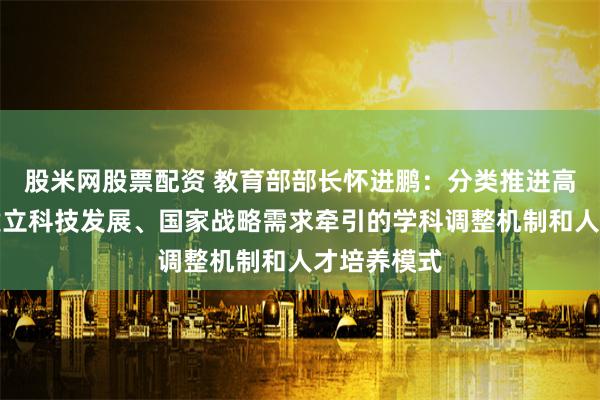 股米网股票配资 教育部部长怀进鹏：分类推进高校改革，建立科技发展、国家战略需求牵引的学科调整机制和人