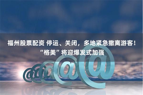 福州股票配资 停运、关闭，多地紧急撤离游客！“格美”将迎爆发式加强