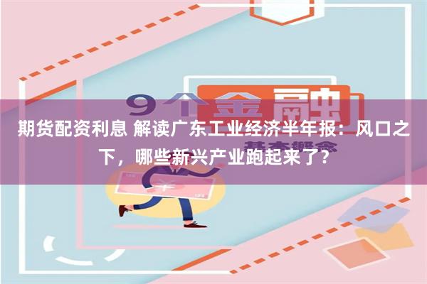 期货配资利息 解读广东工业经济半年报：风口之下，哪些新兴产业跑起来了？