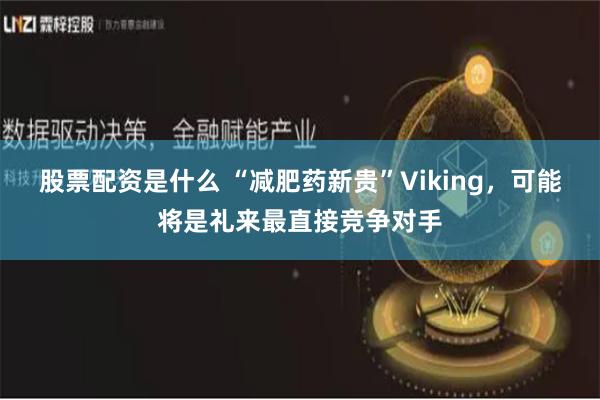 股票配资是什么 “减肥药新贵”Viking，可能将是礼来最直接竞争对手