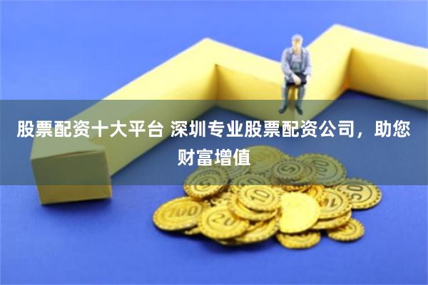 股票配资十大平台 深圳专业股票配资公司，助您财富增值