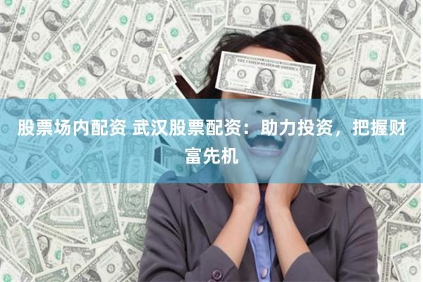 股票场内配资 武汉股票配资：助力投资，把握财富先机