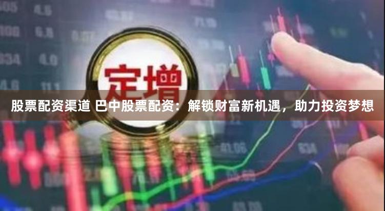 股票配资渠道 巴中股票配资：解锁财富新机遇，助力投资梦想