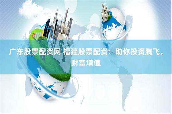 广东股票配资网 福建股票配资：助你投资腾飞，财富增值