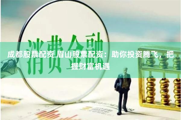 成都股票配资 眉山股票配资：助你投资腾飞，把握财富机遇
