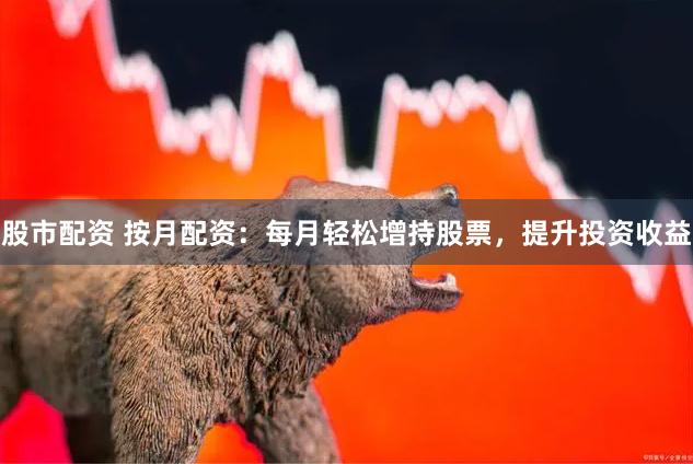 股市配资 按月配资：每月轻松增持股票，提升投资收益