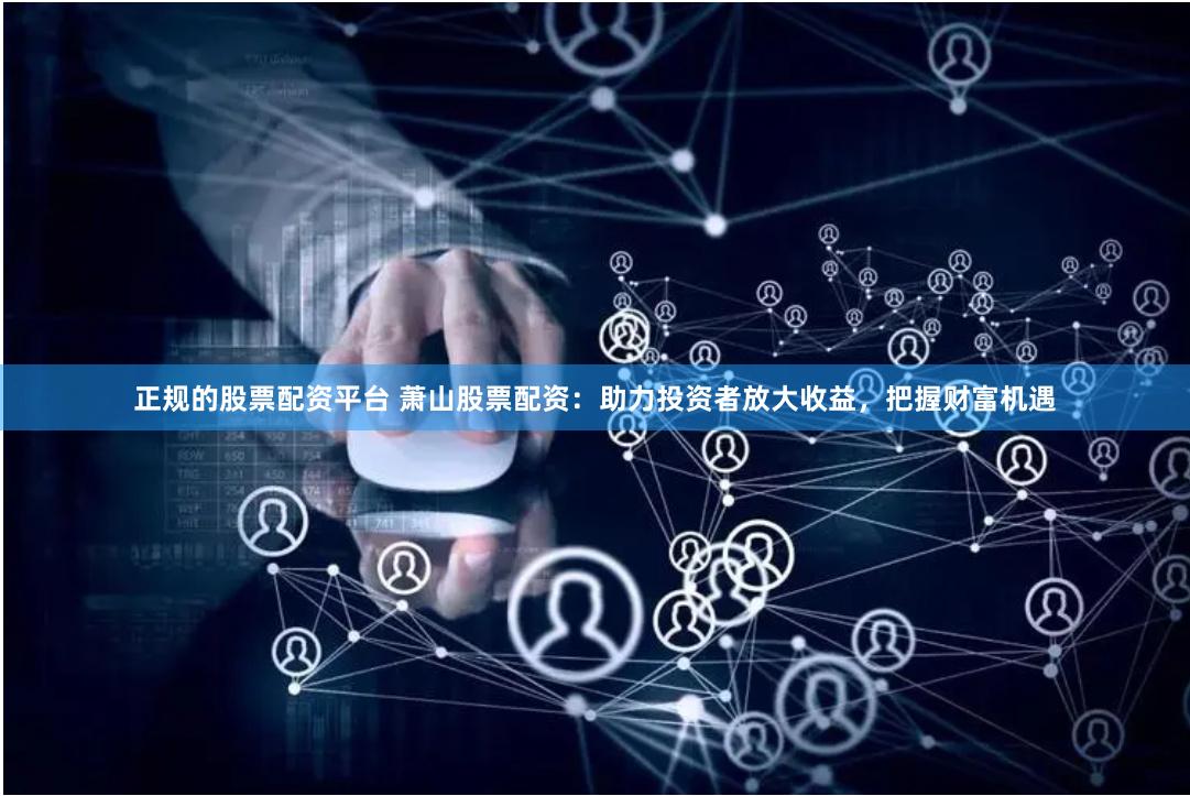 正规的股票配资平台 萧山股票配资：助力投资者放大收益，把握财富机遇