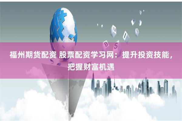 福州期货配资 股票配资学习网：提升投资技能，把握财富机遇