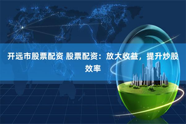 开远市股票配资 股票配资：放大收益，提升炒股效率