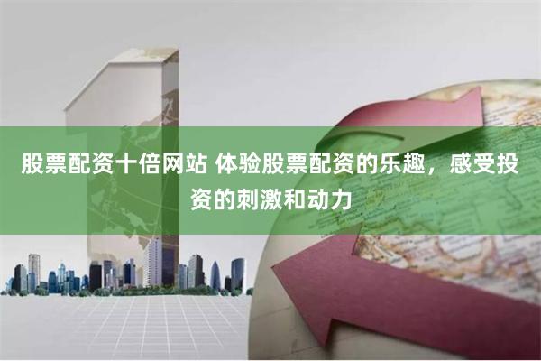股票配资十倍网站 体验股票配资的乐趣,感受投资的刺激和动力