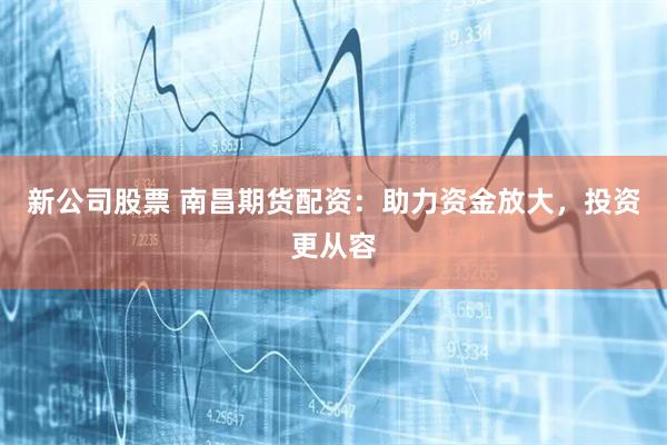 新公司股票 南昌期货配资：助力资金放大，投资更从容
