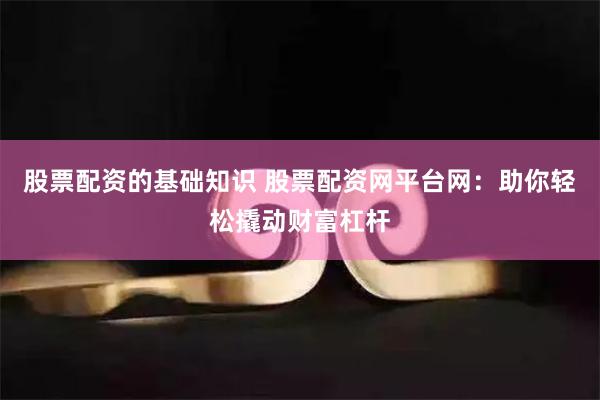 股票配资的基础知识 股票配资网平台网：助你轻松撬动财富杠杆