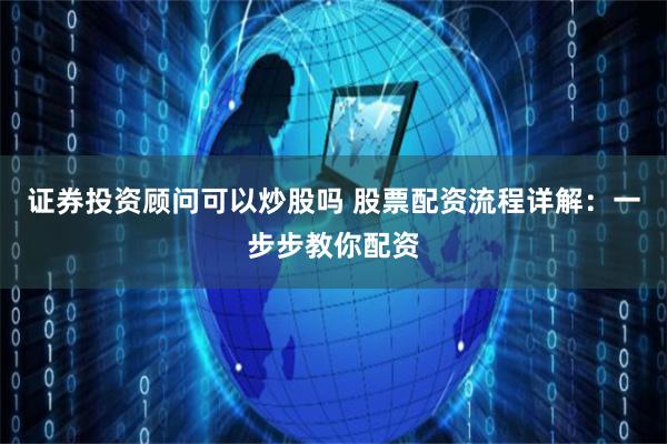 证券投资顾问可以炒股吗 股票配资流程详解：一步步教你配资