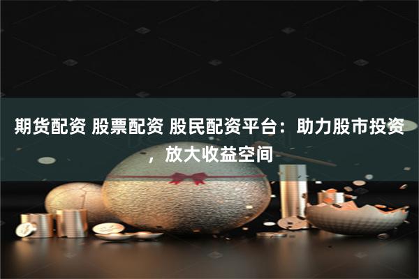 期货配资 股票配资 股民配资平台:助力股市投资,放大收益空间