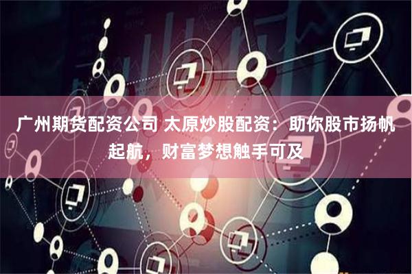 广州期货配资公司 太原炒股配资:助你股市扬帆起航,财富梦想触手可及