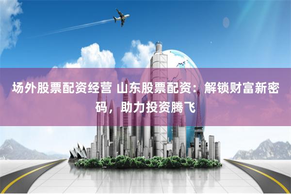 场外股票配资经营 山东股票配资：解锁财富新密码，助力投资腾飞