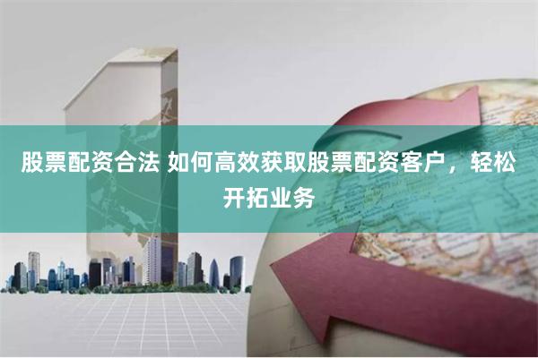 股票配资合法 如何高效获取股票配资客户，轻松开拓业务