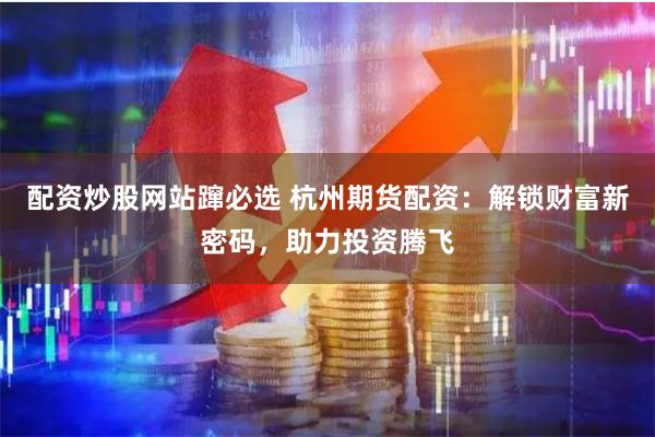 配资炒股网站蹿必选 杭州期货配资：解锁财富新密码，助力投资腾飞