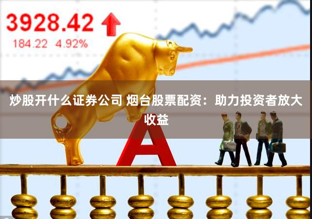 炒股开什么证券公司 烟台股票配资:助力投资者放大收益